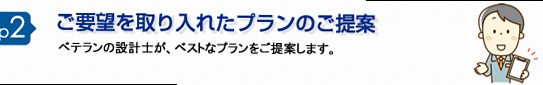 step2 ご要望を反映したプランのご提案 経験豊富な設計士が、最適なプランをご提案します。