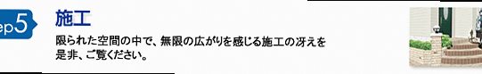 step5 施工 限られた空間の中で、無限の広がりを感じる施工の技をぜひご覧ください。